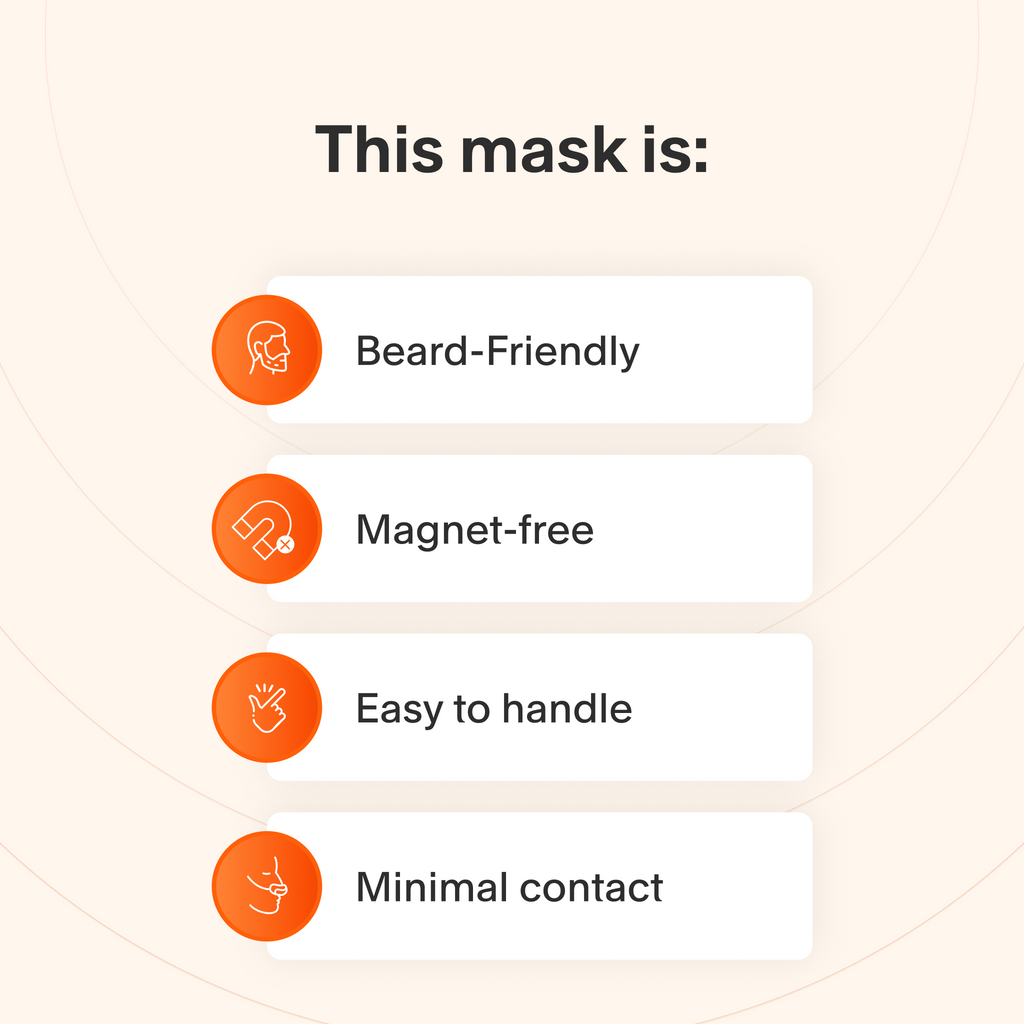 This mask provides a reliable seal for people with facial hair, does not use magnets, is easy to take apart and adjust, and makes minimal skin contact to minimize feelings of claustrophobia.