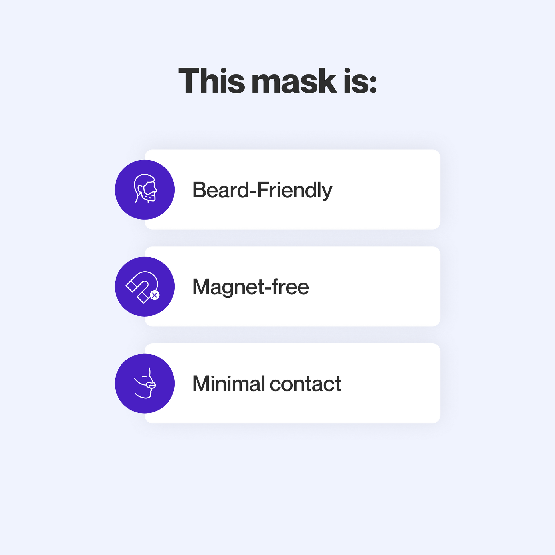This mask provides a reliable seal for people with facial hair, does not use magnets, and makes minimal contact with the skin to minimize feelings of claustrophobia