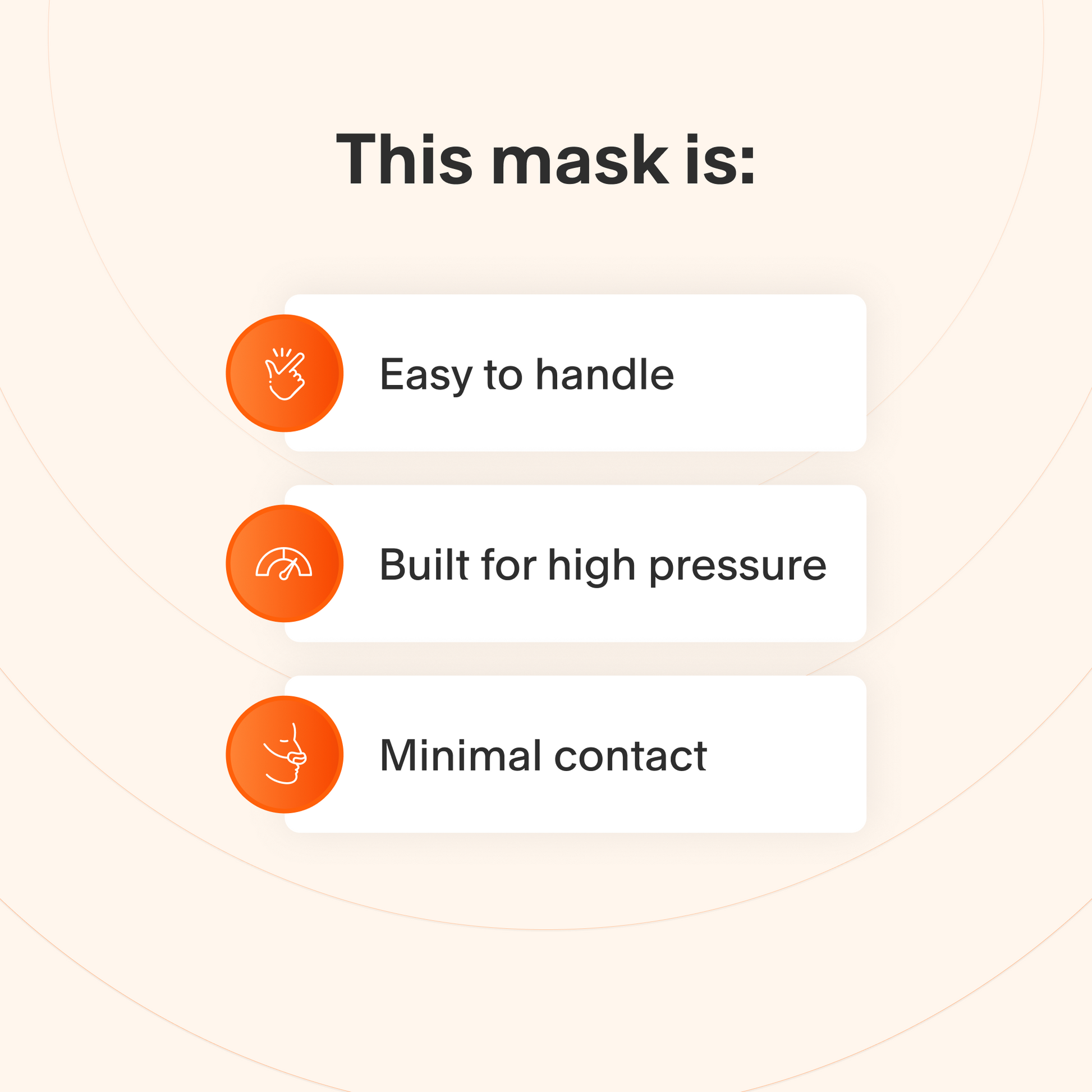 This mask is easy to take apart and make adjustments to, it provides a reliable seal at higher therapy pressures, and makes minimal contact with the skin to minimize feelings of claustrophobia.