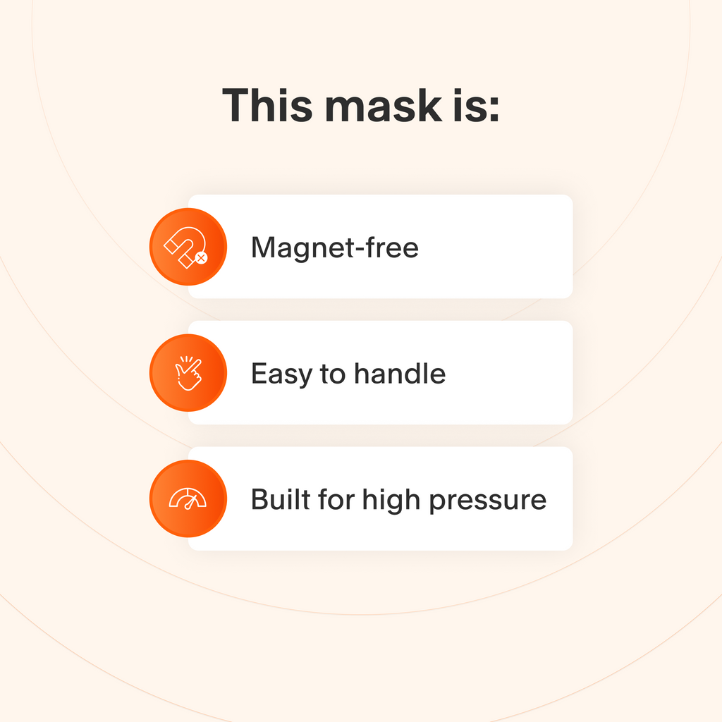 This mask does not use magnets, is easy to take apart and make adjustments to, and handles higher therapy pressures better than other masks.