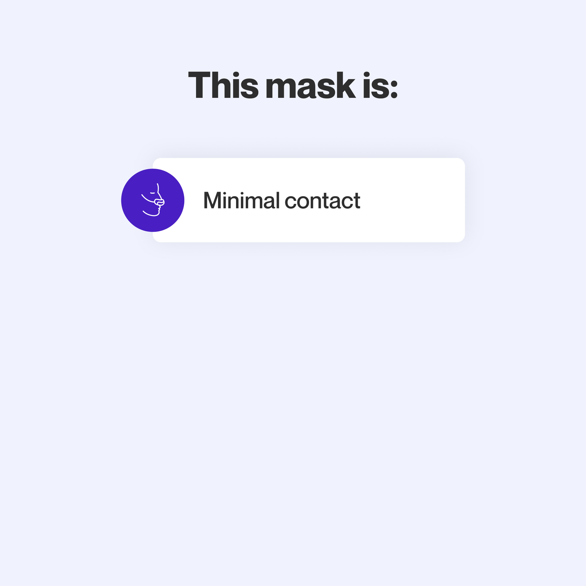 This mask makes minimal contact with the skin to minimize feelings of claustrophobia.