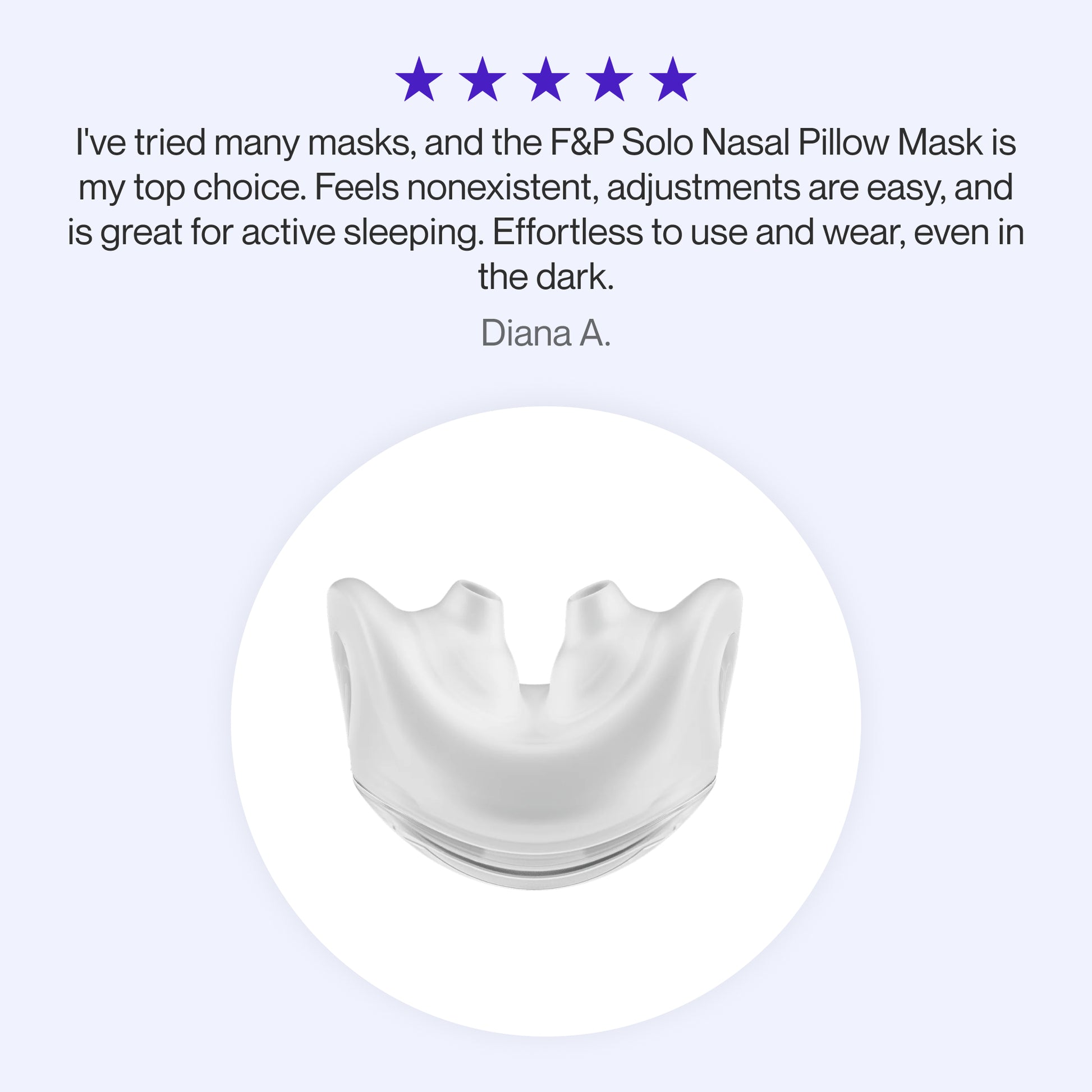"
Testimonial praising the F&P Solo Nasal Pillow Mask as a top choice for its lightweight feel, easy adjustments, suitability for active sleepers, and effortless use even in the dark."