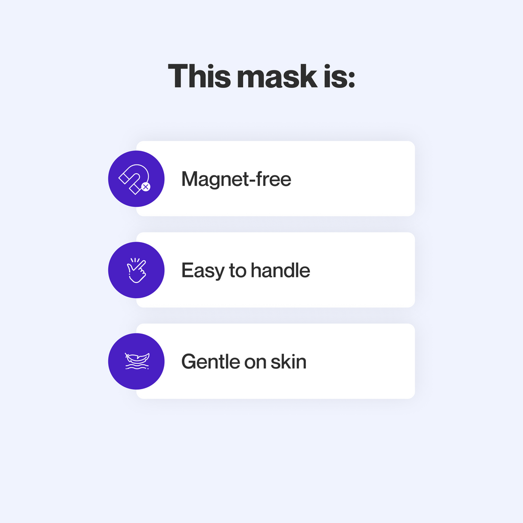This mask does not use magnets, is easy to take apart and make adjustments to, uses materials that are gentle on sensitive skin, and maintains a secure seal even at high therapy pressures.