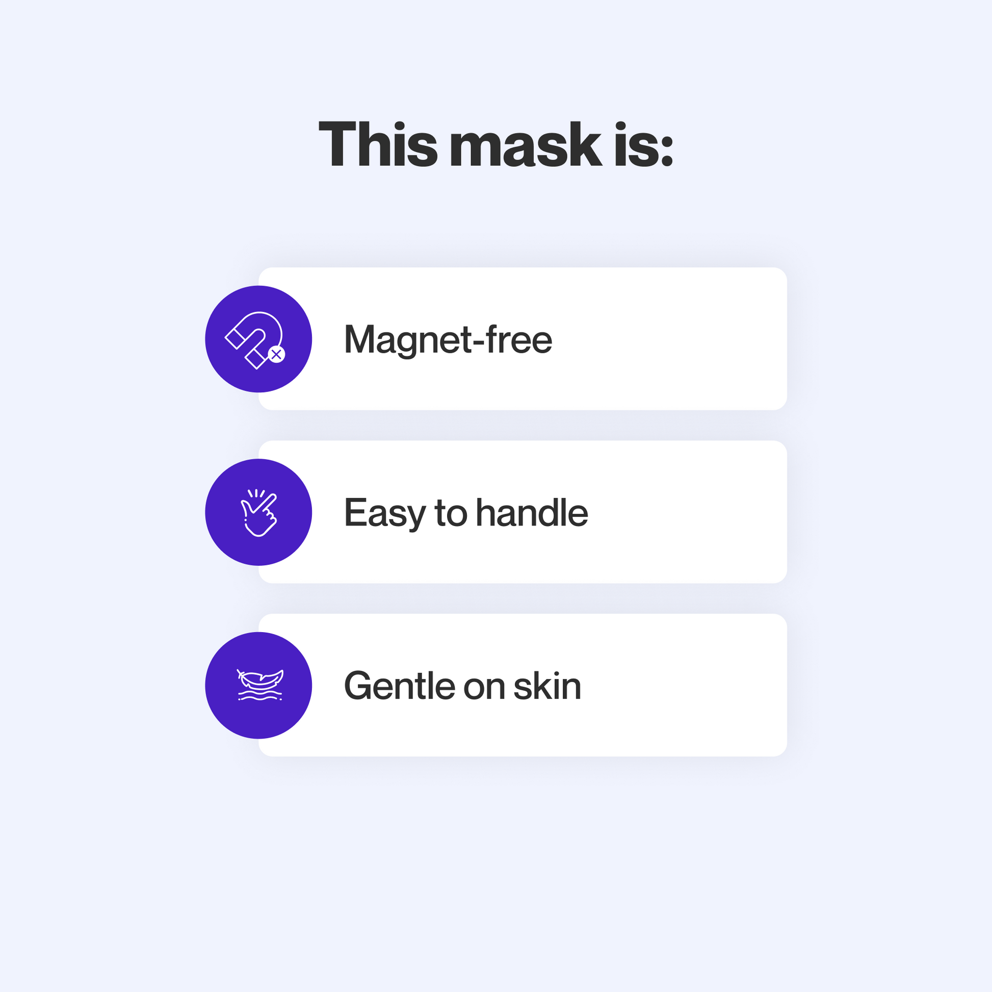 This mask does not use magnets, is easy to take apart and make adjustments to, uses materials that are gentle on sensitive skin, and maintains a secure seal even at high therapy pressures.