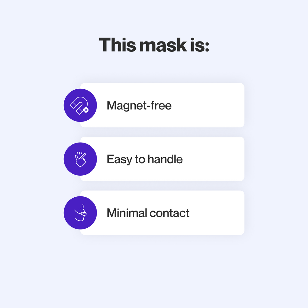 This mask does not use magnets, uses materials that are gentle for sensitive skin, and makes minimal contact with the skin to minimize feelings of claustrophobia.